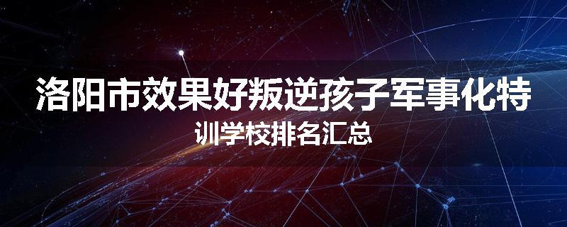 洛阳市效果好叛逆孩子军事化特训学校排名汇总
