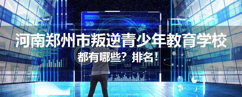 河南郑州市叛逆青少年教育学校都有哪些？排名！