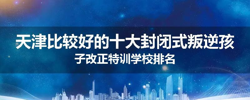 天津比较好的十大封闭式叛逆孩子改正特训学校排名