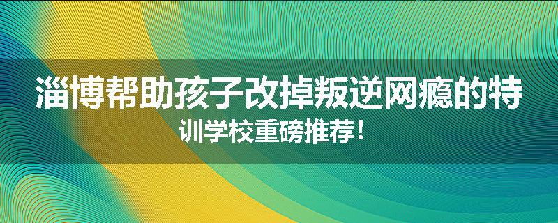 淄博帮助孩子改掉叛逆网瘾的特训学校重磅推荐！