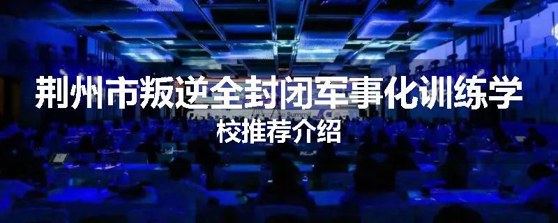荆州市叛逆全封闭军事化训练学校推荐介绍