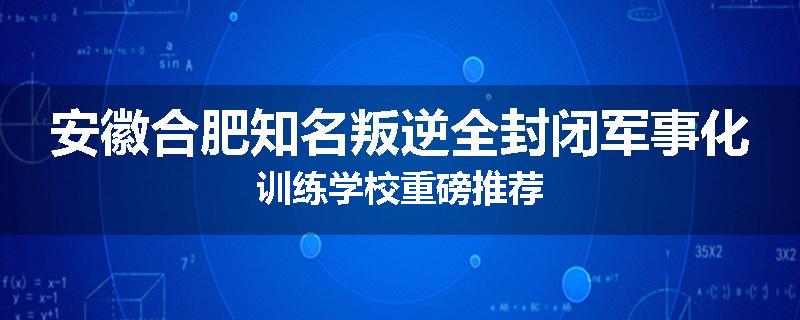 安徽合肥知名叛逆全封闭军事化训练学校重磅推荐