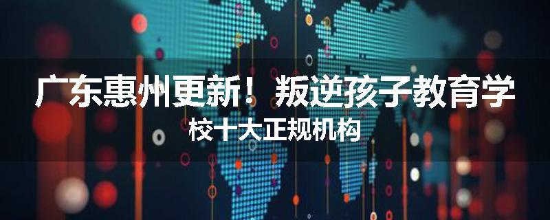 广东惠州更新！叛逆孩子教育学校十大正规机构