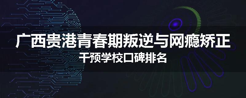 广西贵港青春期叛逆与网瘾矫正干预学校口碑排名