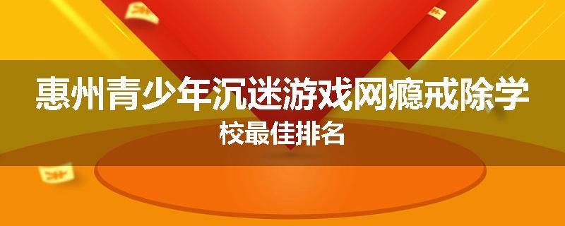 惠州青少年沉迷游戏网瘾戒除学校最佳排名