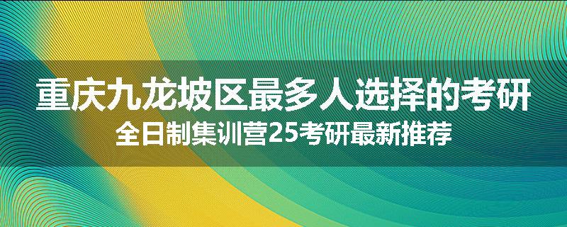 重庆九龙坡区最多人选择的考研全日制集训营25考研最新推荐