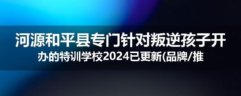 河源和平县专门针对叛逆孩子开办的特训学校2024已更新(品牌/推荐)