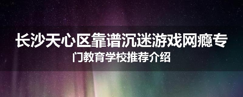 长沙天心区靠谱沉迷游戏网瘾专门教育学校推荐介绍
