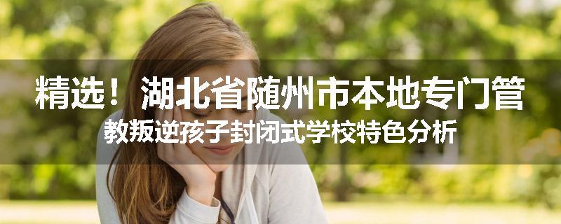 精选！湖北省随州市本地专门管教叛逆孩子封闭式学校特色分析