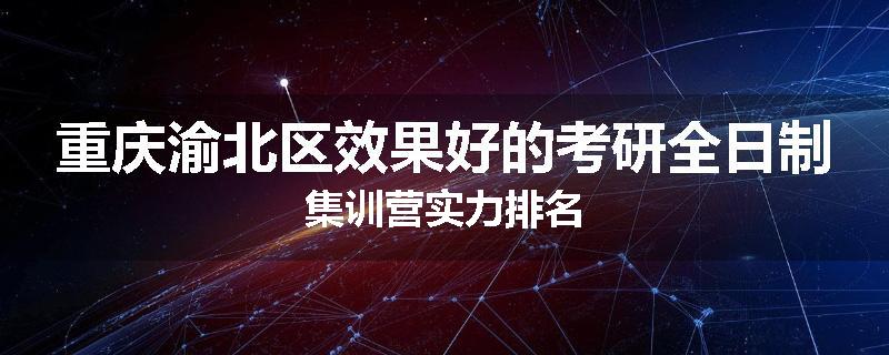 重庆渝北区效果好的考研全日制集训营实力排名