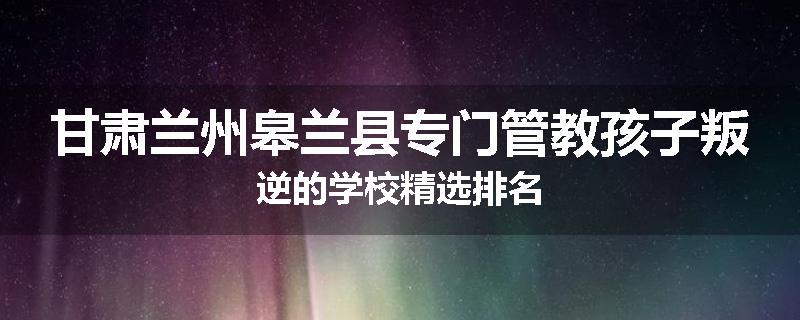 甘肃兰州皋兰县专门管教孩子叛逆的学校精选排名