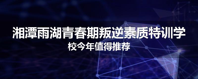 湘潭雨湖青春期叛逆素质特训学校今年值得推荐