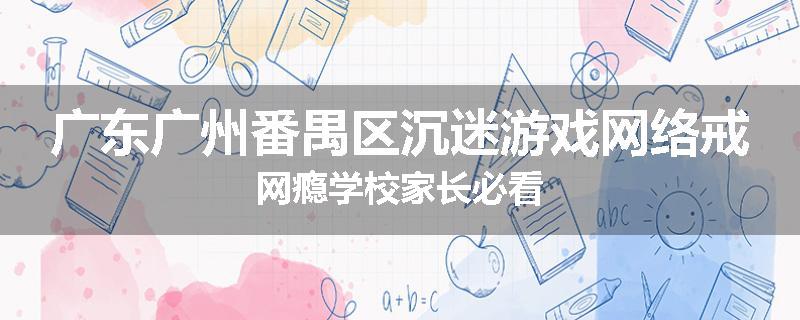 广东广州番禺区沉迷游戏网络戒网瘾学校家长必看