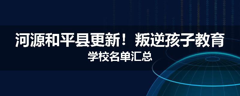 河源和平县更新！叛逆孩子教育学校名单汇总