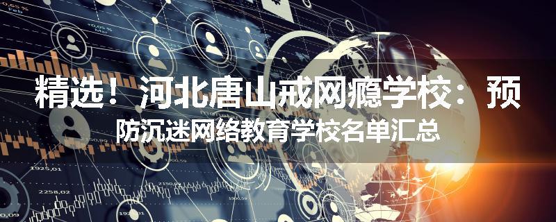 精选！河北唐山戒网瘾学校：预防沉迷网络教育学校名单汇总