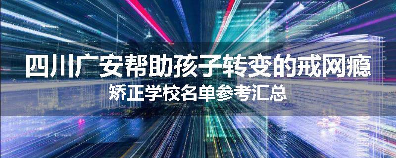 四川广安帮助孩子转变的戒网瘾矫正学校名单参考汇总