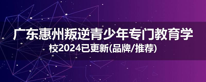 广东惠州叛逆青少年专门教育学校2024已更新(品牌/推荐)
