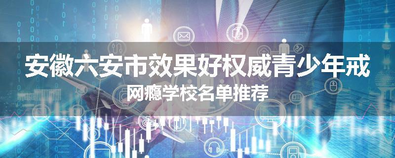 安徽六安市效果好权威青少年戒网瘾学校名单推荐