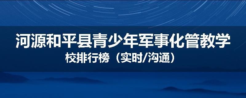 河源和平县青少年军事化管教学校排行榜（实时/沟通）