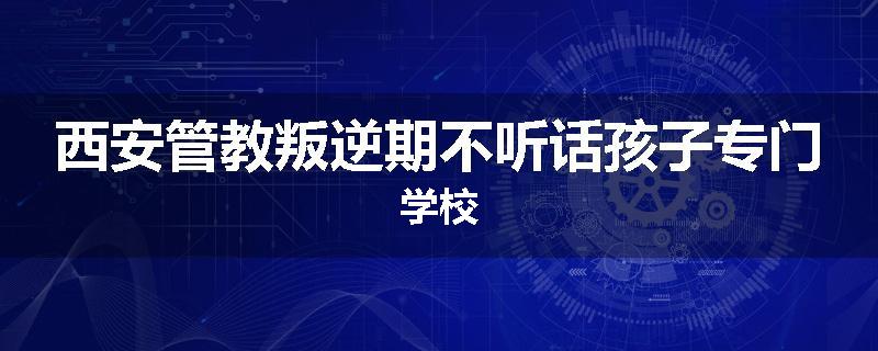西安管教叛逆期不听话孩子专门学校