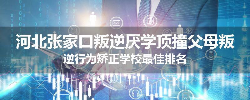 河北张家口叛逆厌学顶撞父母叛逆行为矫正学校最佳排名