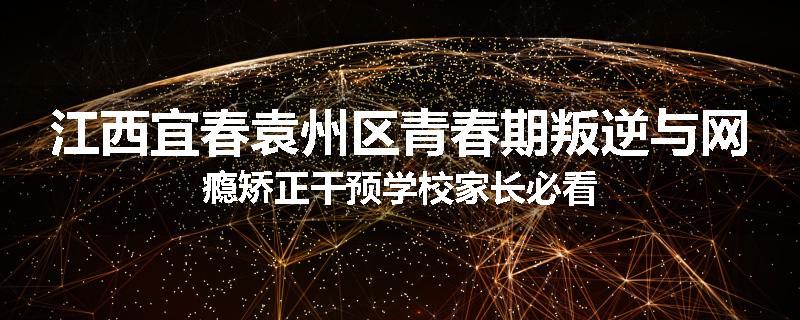 江西宜春袁州区青春期叛逆与网瘾矫正干预学校家长必看
