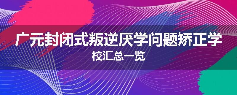 广元封闭式叛逆厌学问题矫正学校汇总一览
