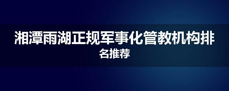 湘潭雨湖正规军事化管教机构排名推荐