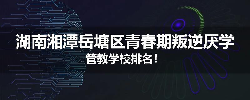 湖南湘潭岳塘区青春期叛逆厌学管教学校排名！
