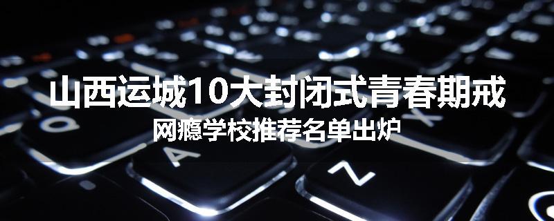山西运城10大封闭式青春期戒网瘾学校推荐名单出炉