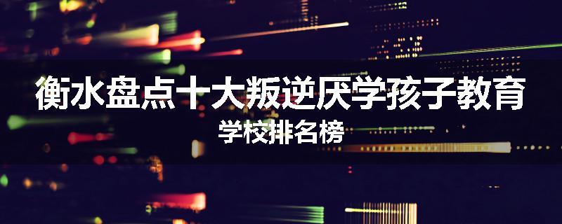 衡水盘点十大叛逆厌学孩子教育学校排名榜