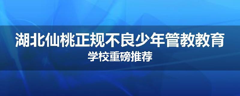 湖北仙桃正规不良少年管教教育学校重磅推荐