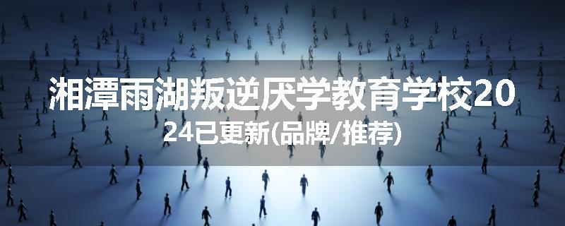 湘潭雨湖叛逆厌学教育学校2024已更新(品牌/推荐)