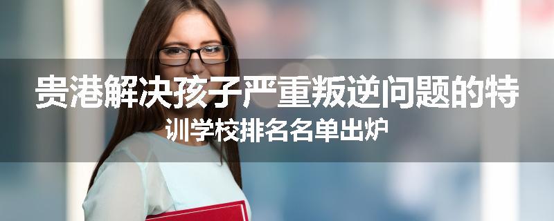 贵港解决孩子严重叛逆问题的特训学校排名名单出炉