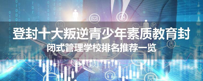 登封十大叛逆青少年素质教育封闭式管理学校排名推荐一览