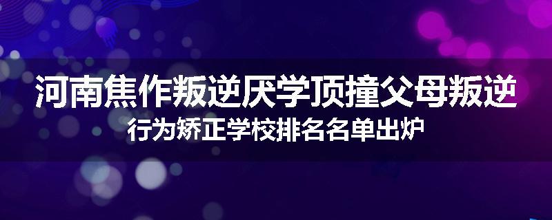 河南焦作叛逆厌学顶撞父母叛逆行为矫正学校排名名单出炉