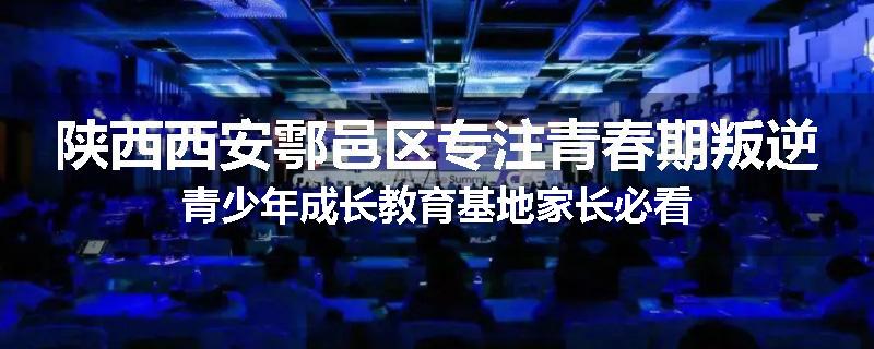 陕西西安鄠邑区专注青春期叛逆青少年成长教育基地家长必看