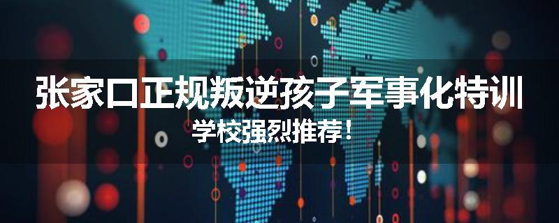 张家口正规叛逆孩子军事化特训学校强烈推荐！