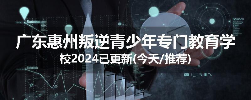 广东惠州叛逆青少年专门教育学校2024已更新(今天/推荐)