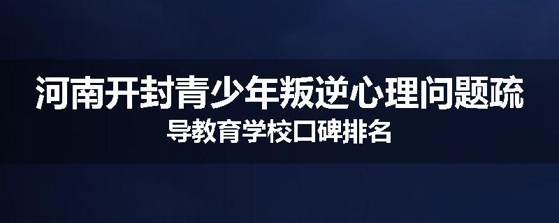 河南开封青少年叛逆心理问题疏导教育学校口碑排名