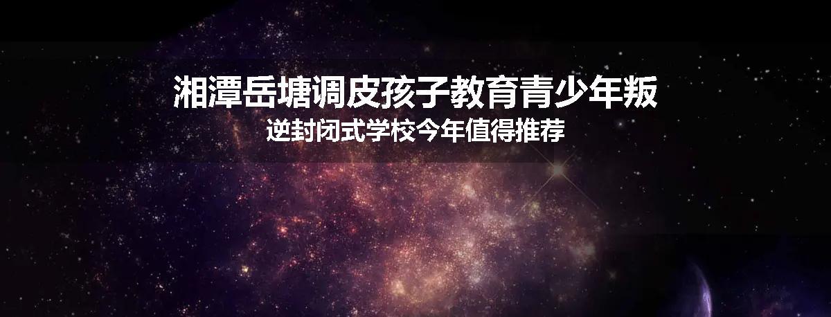湘潭岳塘调皮孩子教育青少年叛逆封闭式学校今年值得推荐