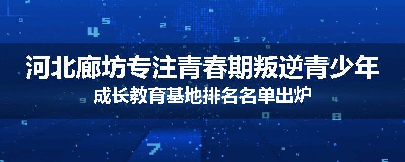 河北廊坊专注青春期叛逆青少年成长教育基地排名名单出炉