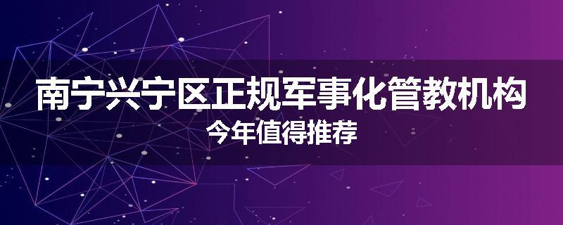 南宁兴宁区正规军事化管教机构今年值得推荐