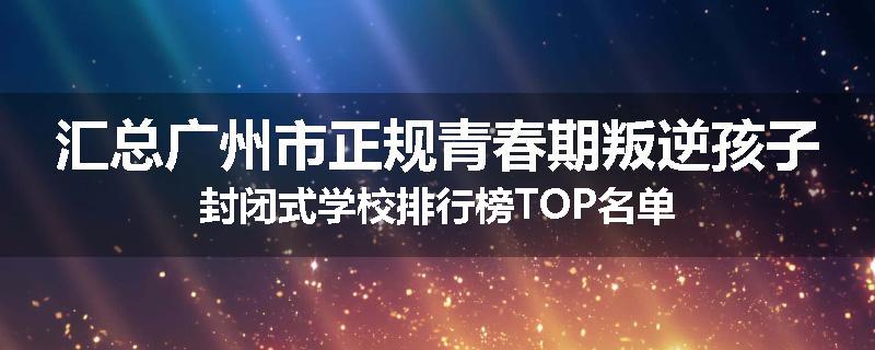 汇总广州市正规青春期叛逆孩子封闭式学校排行榜TOP名单