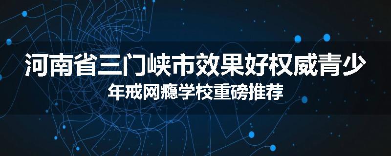 河南省三门峡市效果好权威青少年戒网瘾学校重磅推荐