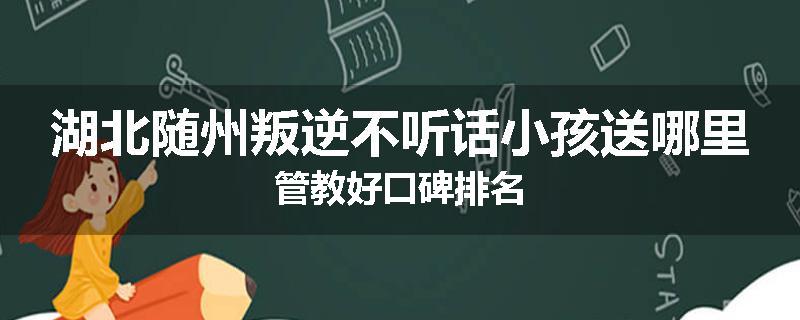 湖北随州叛逆不听话小孩送哪里管教好口碑排名