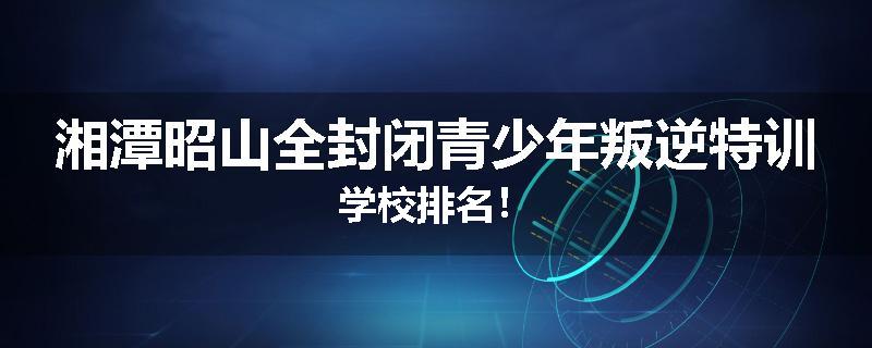 湘潭昭山全封闭青少年叛逆特训学校排名！
