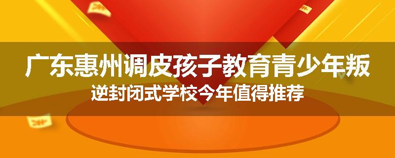 广东惠州调皮孩子教育青少年叛逆封闭式学校今年值得推荐