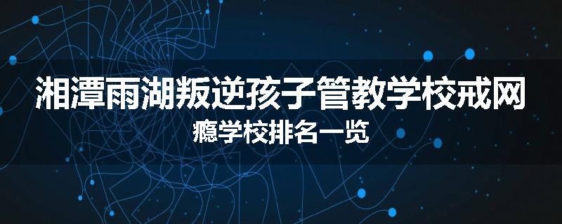 湘潭雨湖叛逆孩子管教学校戒网瘾学校排名一览