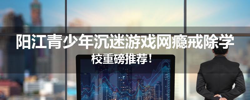 阳江青少年沉迷游戏网瘾戒除学校重磅推荐！
